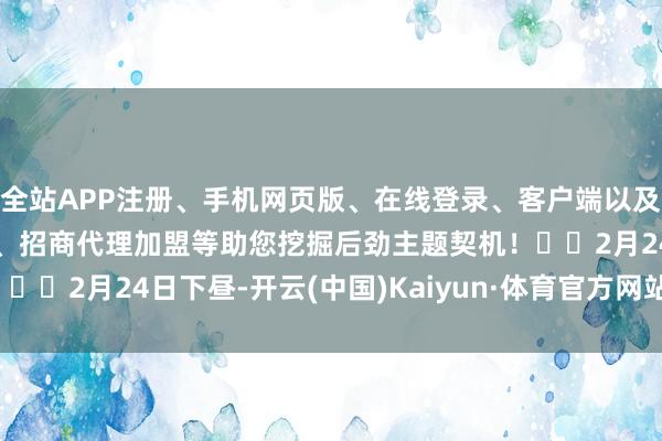全站APP注册、手机网页版、在线登录、客户端以及发布平台优惠活动信息、招商代理加盟等助您挖掘后劲主题契机！		2月24日下昼-开云(中国)Kaiyun·体育官方网站-登录入口