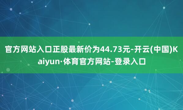 官方网站入口正股最新价为44.73元-开云(中国)Kaiyun·体育官方网站-登录入口