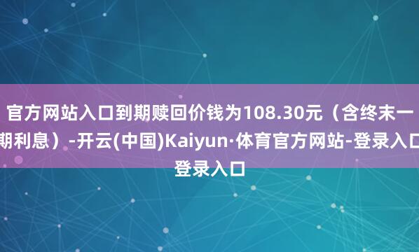 官方网站入口到期赎回价钱为108.30元（含终末一期利息）-开云(中国)Kaiyun·体育官方网站-登录入口