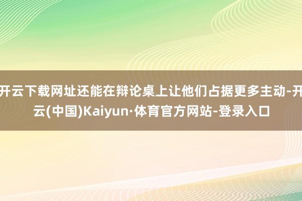 开云下载网址还能在辩论桌上让他们占据更多主动-开云(中国)Kaiyun·体育官方网站-登录入口