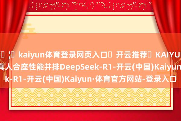 🦄kaiyun体育登录网页入口✅开云推荐✅KAIYUN SPORTS为您提供:真人合座性能并排DeepSeek-R1-开云(中国)Kaiyun·体育官方网站-登录入口