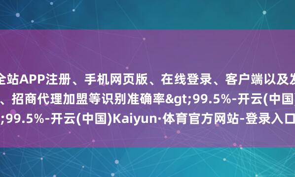 全站APP注册、手机网页版、在线登录、客户端以及发布平台优惠活动信息、招商代理加盟等识别准确率>99.5%-开云(中国)Kaiyun·体育官方网站-登录入口