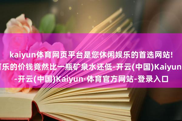 kaiyun体育网页平台是您休闲娱乐的首选网站!我们那的住户买一瓶可乐的价钱竟然比一瓶矿泉水还低-开云(中国)Kaiyun·体育官方网站-登录入口