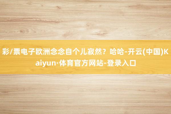 彩/票电子欧洲念念自个儿寂然？哈哈-开云(中国)Kaiyun·体育官方网站-登录入口