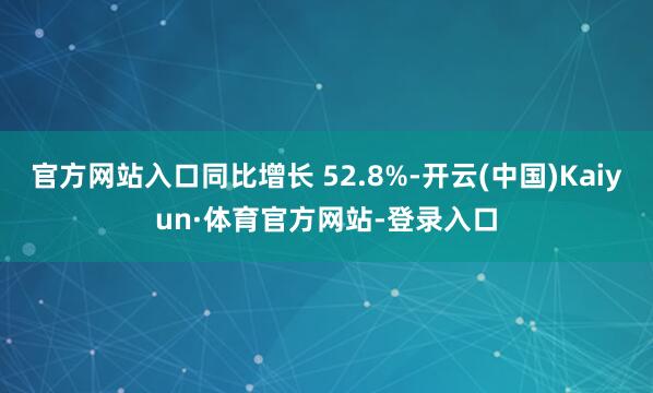 官方网站入口同比增长 52.8%-开云(中国)Kaiyun·体育官方网站-登录入口