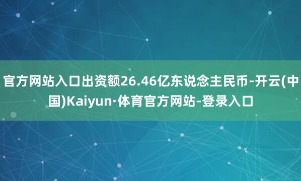 官方网站入口出资额26.46亿东说念主民币-开云(中国)Kaiyun·体育官方网站-登录入口