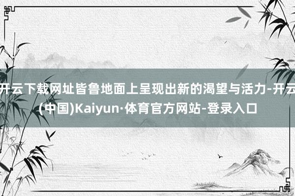 开云下载网址皆鲁地面上呈现出新的渴望与活力-开云(中国)Kaiyun·体育官方网站-登录入口