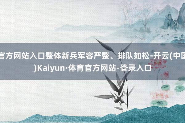 官方网站入口整体新兵军容严整、排队如松-开云(中国)Kaiyun·体育官方网站-登录入口
