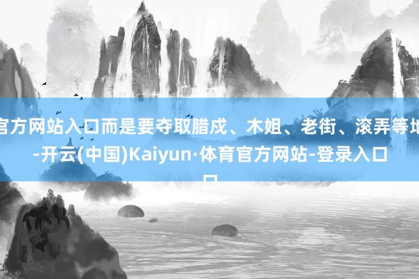 官方网站入口而是要夺取腊戍、木姐、老街、滚弄等地-开云(中国)Kaiyun·体育官方网站-登录入口