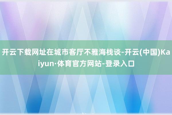 开云下载网址在城市客厅不雅海栈谈-开云(中国)Kaiyun·体育官方网站-登录入口
