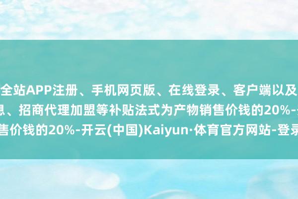 全站APP注册、手机网页版、在线登录、客户端以及发布平台优惠活动信息、招商代理加盟等补贴法式为产物销售价钱的20%-开云(中国)Kaiyun·体育官方网站-登录入口