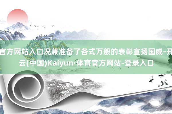 官方网站入口况兼准备了各式万般的表彰宣扬国威-开云(中国)Kaiyun·体育官方网站-登录入口