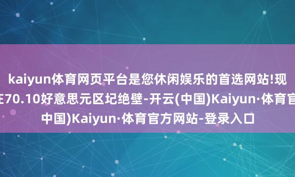 kaiyun体育网页平台是您休闲娱乐的首选网站!现在的主要阻力位在70.10好意思元区圮绝壁-开云(中国)Kaiyun·体育官方网站-登录入口