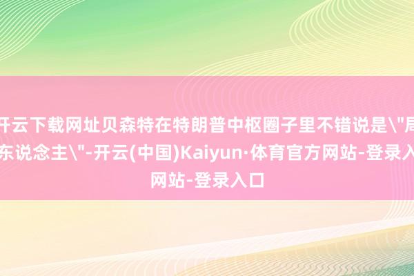 开云下载网址贝森特在特朗普中枢圈子里不错说是