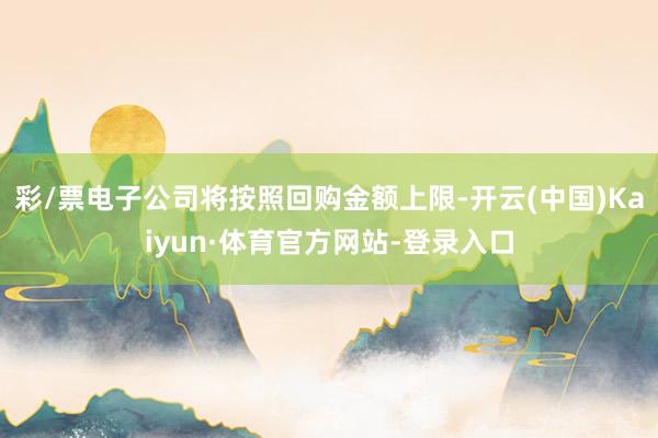 彩/票电子公司将按照回购金额上限-开云(中国)Kaiyun·体育官方网站-登录入口