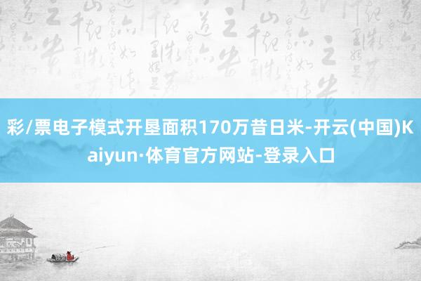 彩/票电子模式开垦面积170万昔日米-开云(中国)Kaiyun·体育官方网站-登录入口