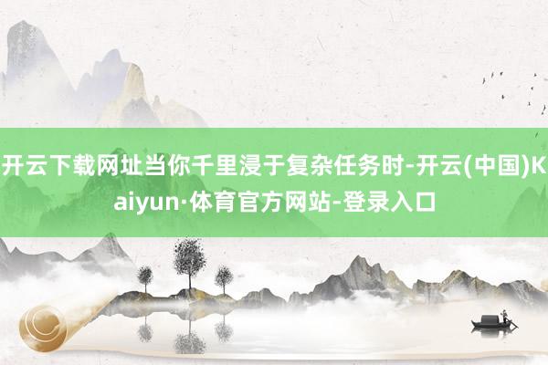 开云下载网址当你千里浸于复杂任务时-开云(中国)Kaiyun·体育官方网站-登录入口