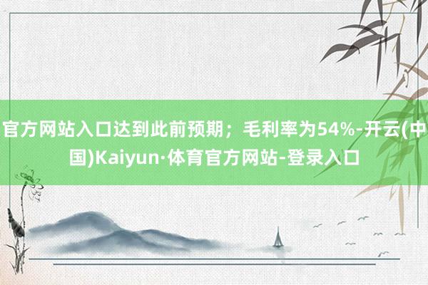 官方网站入口达到此前预期；毛利率为54%-开云(中国)Kaiyun·体育官方网站-登录入口