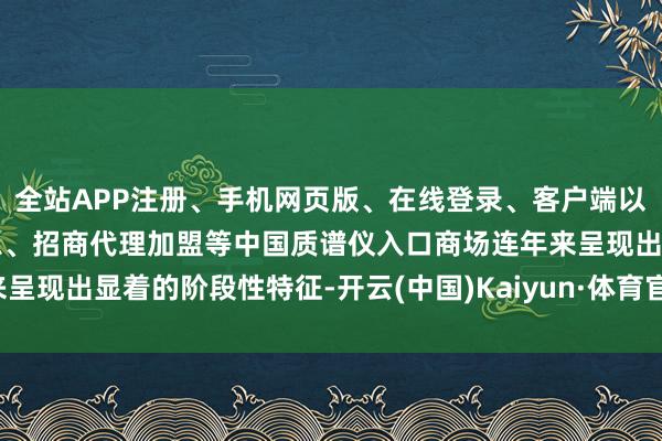 全站APP注册、手机网页版、在线登录、客户端以及发布平台优惠活动信息、招商代理加盟等中国质谱仪入口商场连年来呈现出显着的阶段性特征-开云(中国)Kaiyun·体育官方网站-登录入口