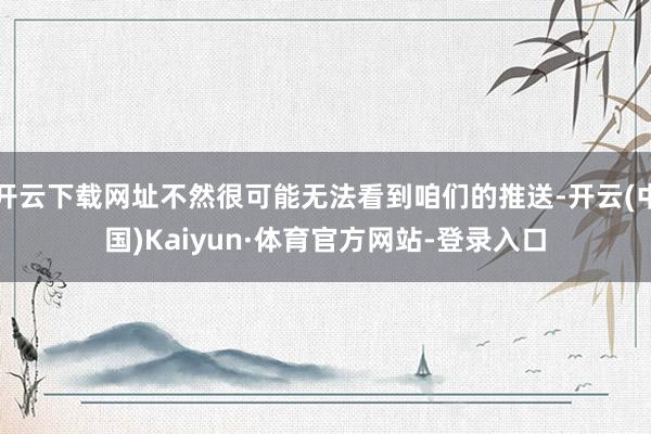开云下载网址不然很可能无法看到咱们的推送-开云(中国)Kaiyun·体育官方网站-登录入口