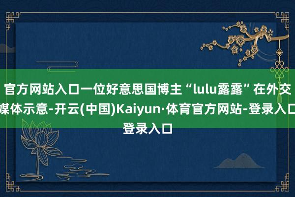 官方网站入口一位好意思国博主“lulu露露”在外交媒体示意-开云(中国)Kaiyun·体育官方网站-登录入口