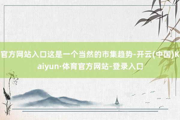 官方网站入口这是一个当然的市集趋势-开云(中国)Kaiyun·体育官方网站-登录入口