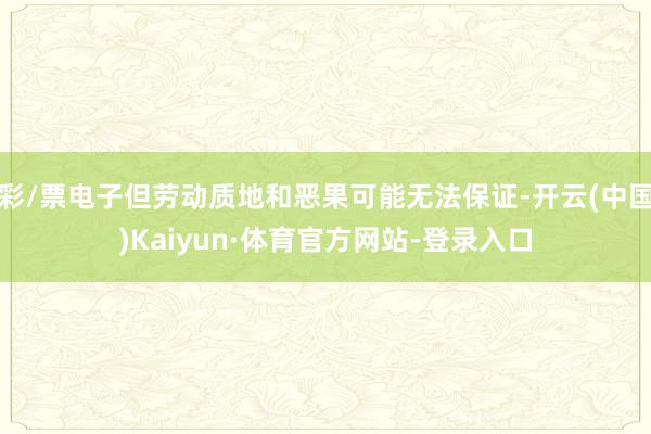 彩/票电子但劳动质地和恶果可能无法保证-开云(中国)Kaiyun·体育官方网站-登录入口