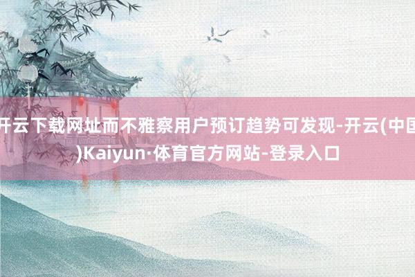 开云下载网址而不雅察用户预订趋势可发现-开云(中国)Kaiyun·体育官方网站-登录入口