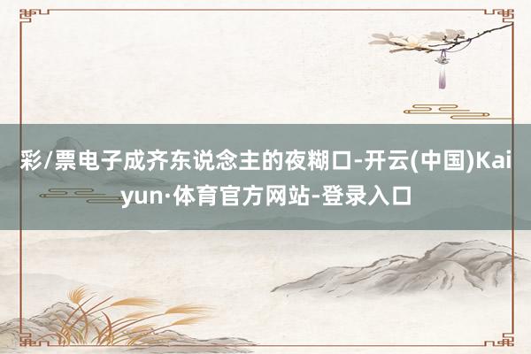 彩/票电子成齐东说念主的夜糊口-开云(中国)Kaiyun·体育官方网站-登录入口