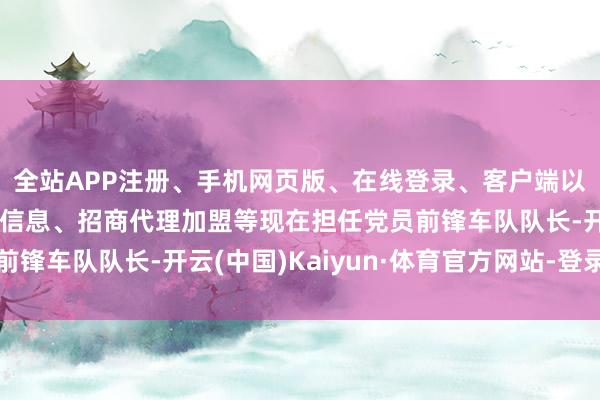 全站APP注册、手机网页版、在线登录、客户端以及发布平台优惠活动信息、招商代理加盟等现在担任党员前锋车队队长-开云(中国)Kaiyun·体育官方网站-登录入口