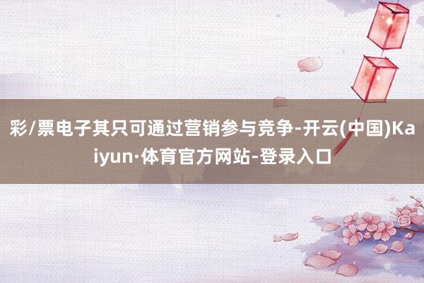 彩/票电子其只可通过营销参与竞争-开云(中国)Kaiyun·体育官方网站-登录入口
