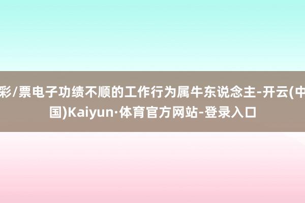彩/票电子功绩不顺的工作行为属牛东说念主-开云(中国)Kaiyun·体育官方网站-登录入口