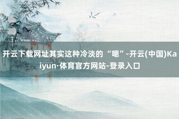 开云下载网址其实这种冷淡的 “嗯”-开云(中国)Kaiyun·体育官方网站-登录入口