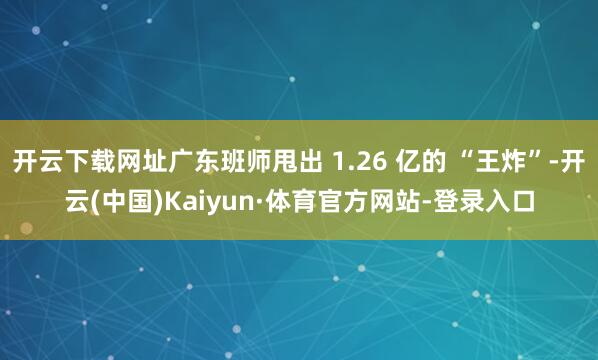 开云下载网址广东班师甩出 1.26 亿的 “王炸”-开云(中国)Kaiyun·体育官方网站-登录入口