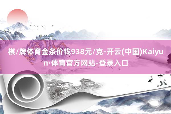 棋/牌体育金条价钱938元/克-开云(中国)Kaiyun·体育官方网站-登录入口