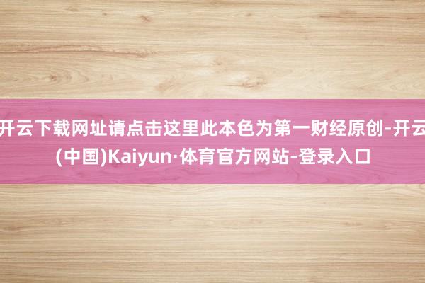 开云下载网址请点击这里此本色为第一财经原创-开云(中国)Kaiyun·体育官方网站-登录入口