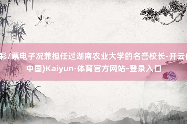 彩/票电子况兼担任过湖南农业大学的名誉校长-开云(中国)Kaiyun·体育官方网站-登录入口