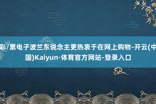 彩/票电子波兰东说念主更热衷于在网上购物-开云(中国)Kaiyun·体育官方网站-登录入口