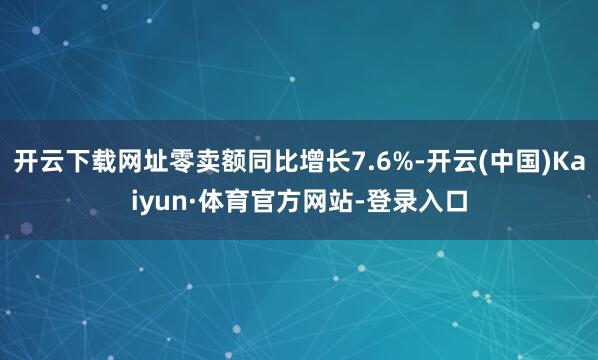 开云下载网址零卖额同比增长7.6%-开云(中国)Kaiyun·体育官方网站-登录入口