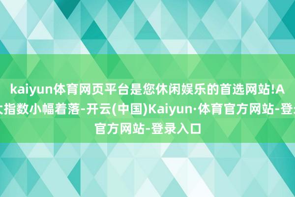 kaiyun体育网页平台是您休闲娱乐的首选网站!A股三大指数小幅着落-开云(中国)Kaiyun·体育官方网站-登录入口