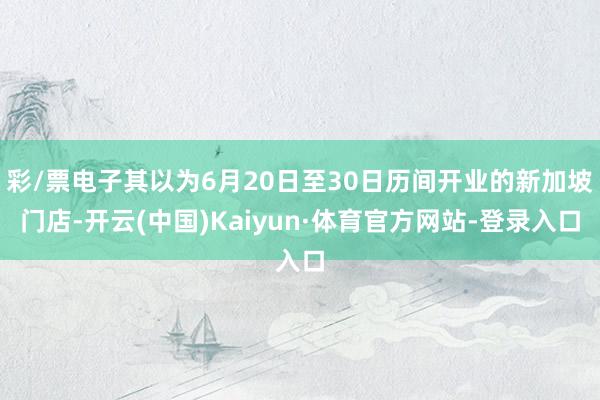 彩/票电子其以为6月20日至30日历间开业的新加坡门店-开云(中国)Kaiyun·体育官方网站-登录入口