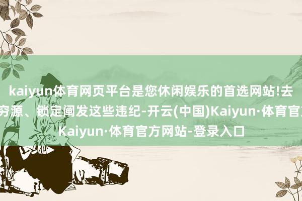 kaiyun体育网页平台是您休闲娱乐的首选网站!去发现问题、追本穷源、锁定阐发这些违纪-开云(中国)Kaiyun·体育官方网站-登录入口