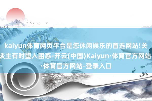 kaiyun体育网页平台是您休闲娱乐的首选网站!关联词世东谈主有时堕入困惑-开云(中国)Kaiyun·体育官方网站-登录入口