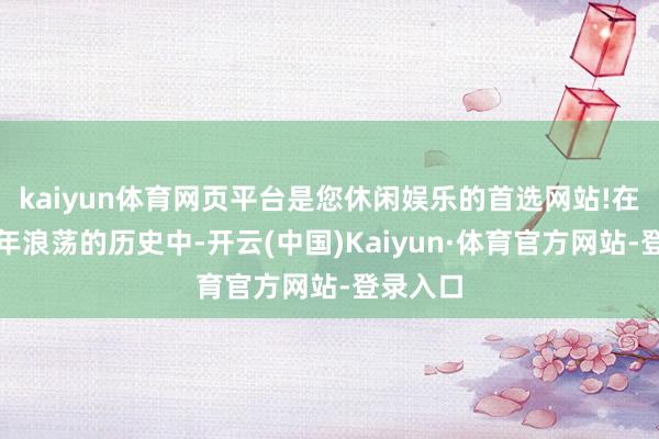kaiyun体育网页平台是您休闲娱乐的首选网站!在中国百年浪荡的历史中-开云(中国)Kaiyun·体育官方网站-登录入口