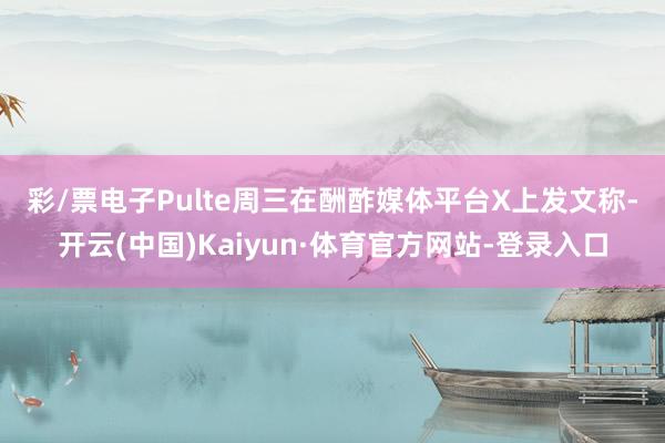 彩/票电子　　Pulte周三在酬酢媒体平台X上发文称-开云(中国)Kaiyun·体育官方网站-登录入口