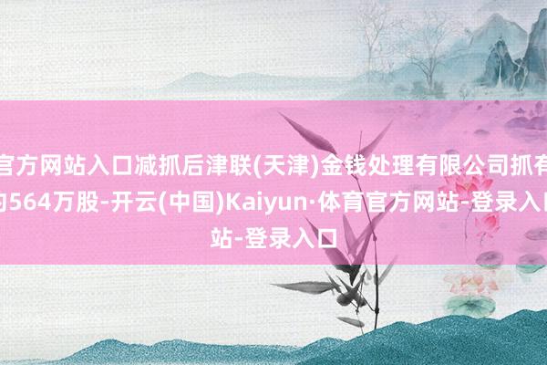 官方网站入口减抓后津联(天津)金钱处理有限公司抓有约564万股-开云(中国)Kaiyun·体育官方网站-登录入口