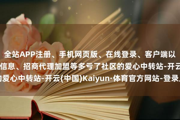 全站APP注册、手机网页版、在线登录、客户端以及发布平台优惠活动信息、招商代理加盟等多亏了社区的爱心中转站-开云(中国)Kaiyun·体育官方网站-登录入口