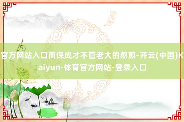 官方网站入口而保成才不管老大的熬煎-开云(中国)Kaiyun·体育官方网站-登录入口