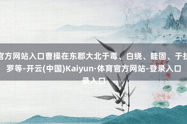 官方网站入口曹操在东郡大北于毒、白绕、眭固、于扶罗等-开云(中国)Kaiyun·体育官方网站-登录入口