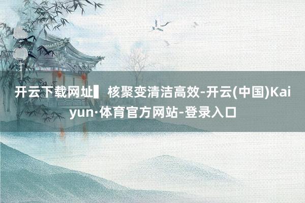 开云下载网址　　▍核聚变清洁高效-开云(中国)Kaiyun·体育官方网站-登录入口